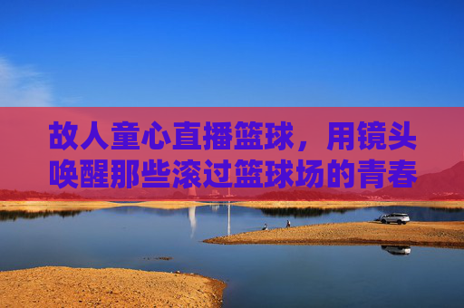 故人童心直播篮球，用镜头唤醒那些滚过篮球场的青春