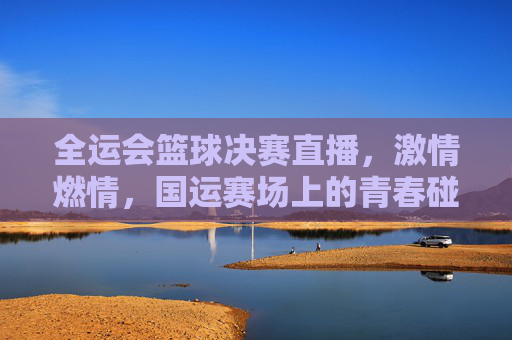 全运会篮球决赛直播,激情燃情,国运赛场上的青春碰撞与热血对决
