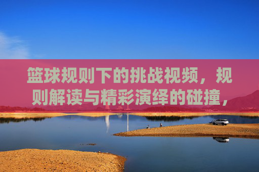 篮球规则下的挑战视频,规则解读与精彩演绎的碰撞,篮球规则下的挑战视频,规则解读与精彩演绎的碰撞