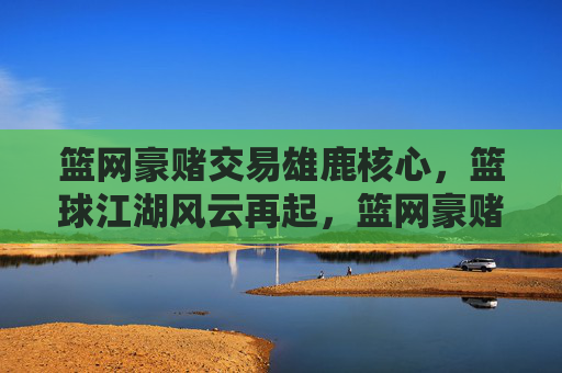 篮网豪赌交易雄鹿核心,篮球江湖风云再起,篮网豪赌交易雄鹿核心,篮球江湖风云再起