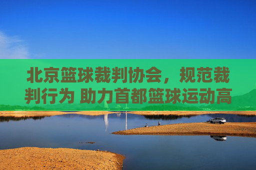 北京篮球裁判协会，规范裁判行为 助力首都篮球运动高质量发展