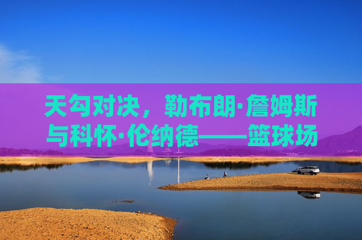 天勾对决,勒布朗·詹姆斯与科怀·伦纳德——篮球场上的双星博弈与时代印记,天勾对决,勒布朗·詹姆斯与科怀·伦纳德,篮球场上的双星博弈与时代印记