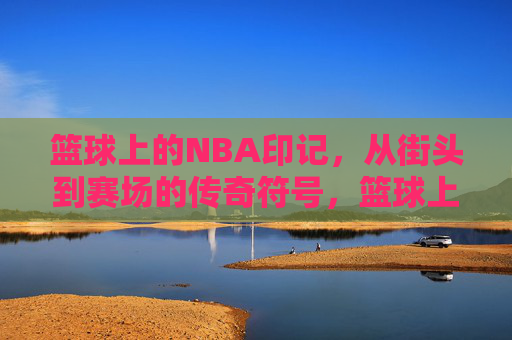 篮球上的NBA印记，从街头到赛场的传奇符号，篮球上的NBA印记，从街头到赛场的传奇符号