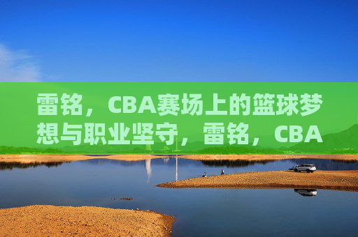 雷铭,CBA赛场上的篮球梦想与职业坚守,雷铭,CBA赛场上的篮球梦想与职业坚守