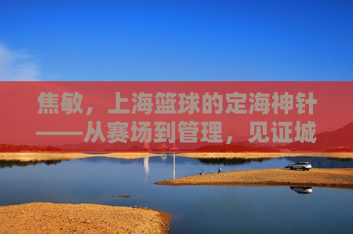 焦敏,上海篮球的定海神针——从赛场到管理,见证城市篮球的深耕与传承