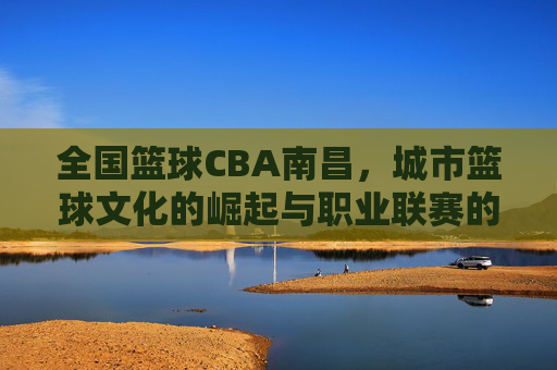 全国篮球CBA南昌,城市篮球文化的崛起与职业联赛的赋能