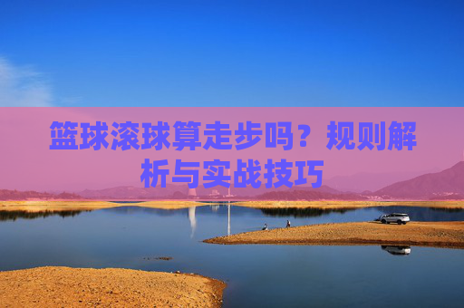 篮球滚球算走步吗？规则解析与实战技巧