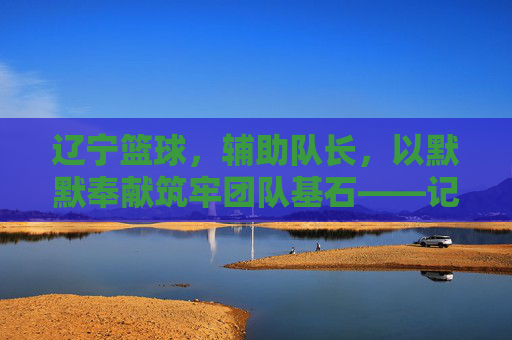 辽宁篮球，辅助队长，以默默奉献筑牢团队基石——记那些为冠军之路添砖加瓦的幕后英雄