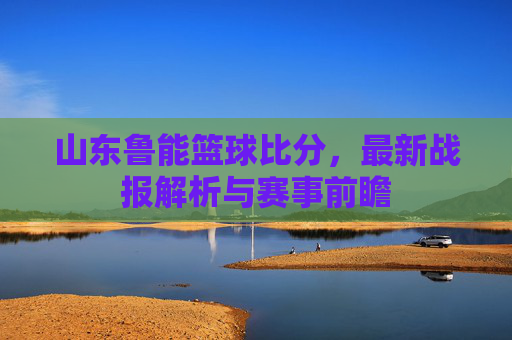 山东鲁能篮球比分,最新战报解析与赛事前瞻