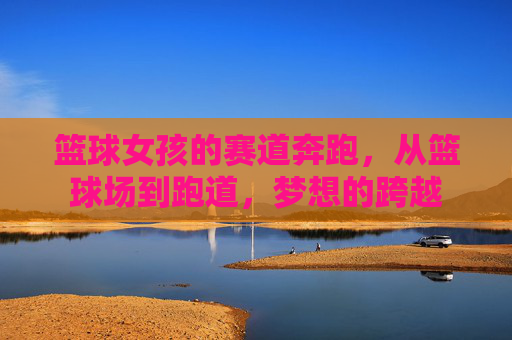 篮球女孩的赛道奔跑,从篮球场到跑道,梦想的跨越
