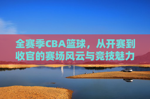 全赛季CBA篮球，从开赛到收官的赛场风云与竞技魅力