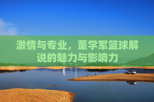 激情与专业，董学军篮球解说的魅力与影响力