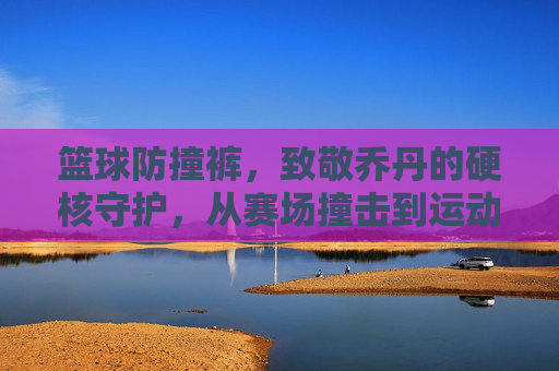 篮球防撞裤,致敬乔丹的硬核守护,从赛场撞击到运动科技的革新之路