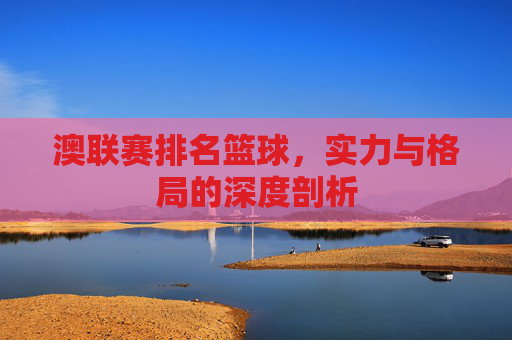 澳联赛排名篮球,实力与格局的深度剖析