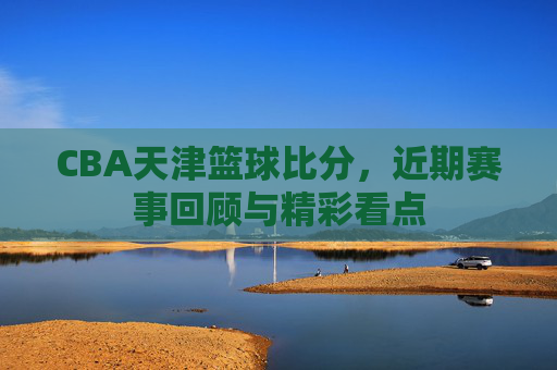CBA天津篮球比分，近期赛事回顾与精彩看点