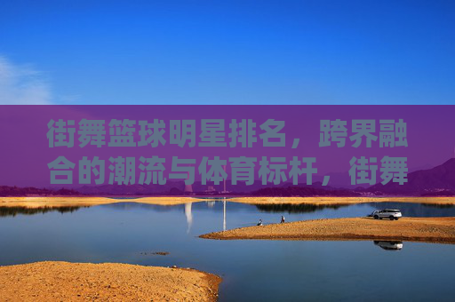 街舞篮球明星排名，跨界融合的潮流与体育标杆，街舞篮球明星排名，跨界融合的潮流与体育标杆