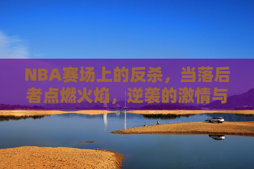 NBA赛场上的反杀,当落后者点燃火焰,逆袭的激情与战术的博弈