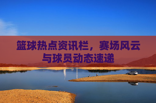 篮球热点资讯栏，赛场风云与球员动态速递