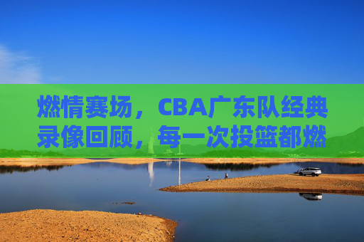 燃情赛场,CBA广东队经典录像回顾,每一次投篮都燃爆观众心跳