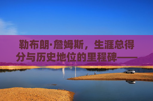 勒布朗·詹姆斯，生涯总得分与历史地位的里程碑——从数据看篮球传奇的厚度