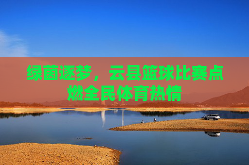 绿茵逐梦，云县篮球比赛点燃全民体育热情