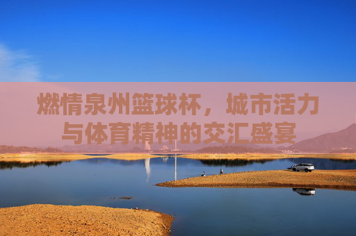 燃情泉州篮球杯，城市活力与体育精神的交汇盛宴