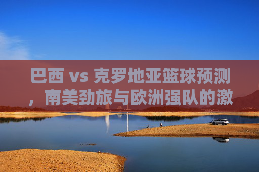 巴西 vs 克罗地亚篮球预测，南美劲旅与欧洲强队的激烈对决，谁能掌控比赛节奏？巴西 vs 克罗地亚篮球对决，南美劲旅与欧洲强队谁能掌控比赛节奏？