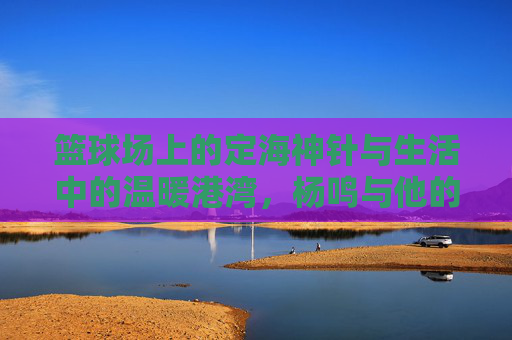 篮球场上的定海神针与生活中的温暖港湾，杨鸣与他的篮球媳妇