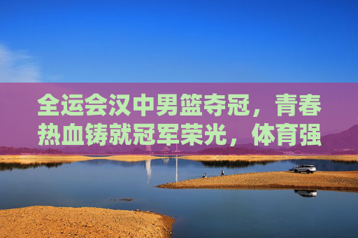 全运会汉中男篮夺冠，青春热血铸就冠军荣光，体育强市再谱新篇