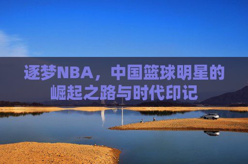 逐梦NBA，中国篮球明星的崛起之路与时代印记