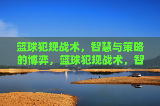 篮球犯规战术,智慧与策略的博弈,篮球犯规战术,智慧与策略的博弈
