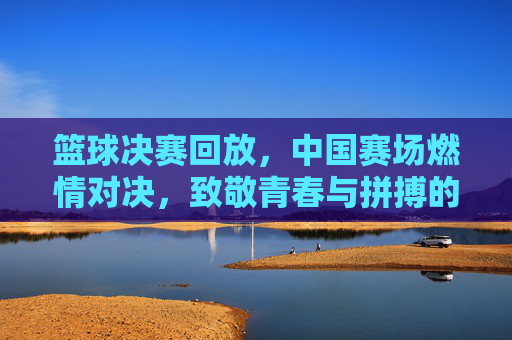 篮球决赛回放，中国赛场燃情对决，致敬青春与拼搏的永恒魅力