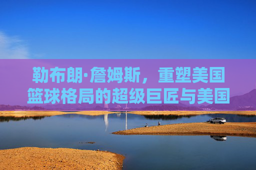 勒布朗·詹姆斯，重塑美国篮球格局的超级巨匠与美国篮球的世纪对话