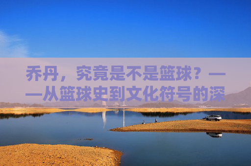 乔丹，究竟是不是篮球？——从篮球史到文化符号的深层探讨，乔丹，究竟是不是篮球？——从篮球史到文化符号的深层探讨