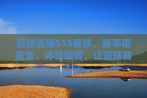 篮球直播515看球,赛事覆盖全、体验超赞,让篮球赛事热血不缺席
