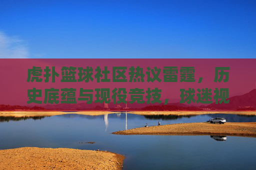 虎扑篮球社区热议雷霆，历史底蕴与现役竞技，球迷视角下的球队新篇章