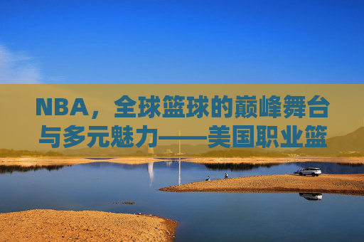 NBA，全球篮球的巅峰舞台与多元魅力——美国职业篮球的传奇与时代印记