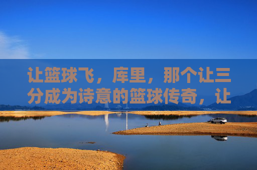 让篮球飞，库里，那个让三分成为诗意的篮球传奇，让篮球飞，库里，三分诗意的篮球传奇