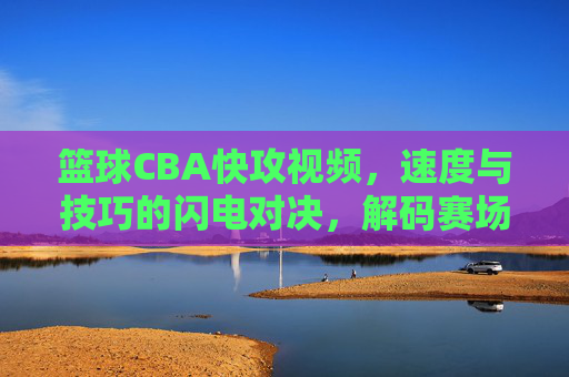 篮球CBA快攻视频，速度与技巧的闪电对决，解码赛场上的高效进攻