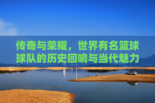 传奇与荣耀,世界有名篮球球队的历史回响与当代魅力
