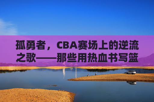 孤勇者,CBA赛场上的逆流之歌——那些用热血书写篮球信仰的故事,孤勇者,CBA赛场上的逆流之歌——那些用热血书写篮球信仰的故事