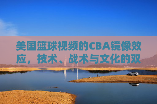 美国篮球视频的CBA镜像效应,技术、战术与文化的双向渗透与反思