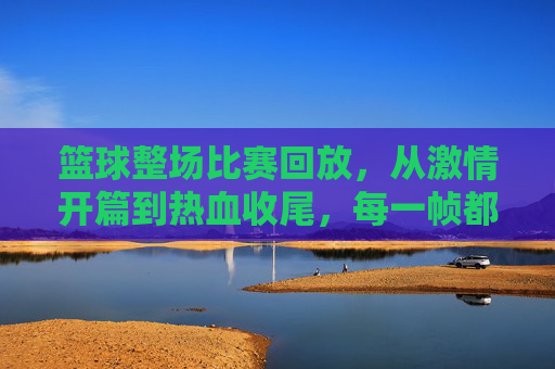 篮球整场比赛回放，从激情开篇到热血收尾，每一帧都值得重温的视觉盛宴