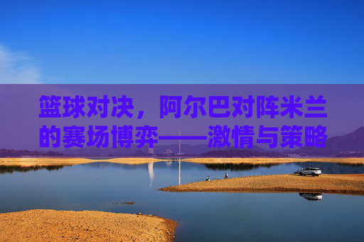 篮球对决,阿尔巴对阵米兰的赛场博弈——激情与策略的碰撞