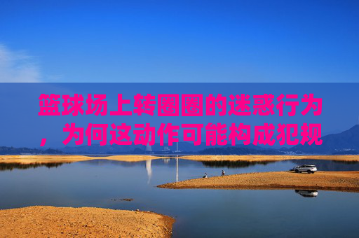 篮球场上转圈圈的迷惑行为,为何这动作可能构成犯规?