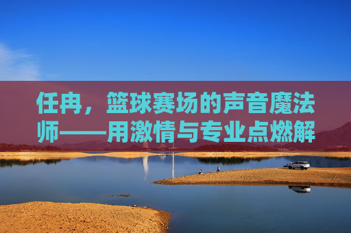 任冉,篮球赛场的声音魔法师——用激情与专业点燃解说激情