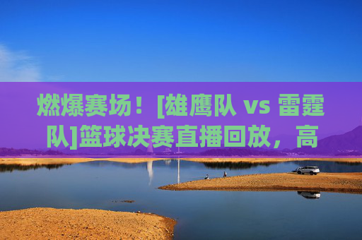 燃爆赛场！[雄鹰队 vs 雷霆队]篮球决赛直播回放，高光对决与经典瞬间全回顾