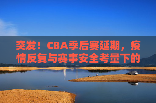 突发!CBA季后赛延期,疫情反复与赛事安全考量下的艰难抉择