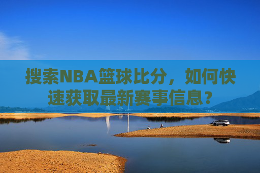 搜索NBA篮球比分，如何快速获取最新赛事信息？