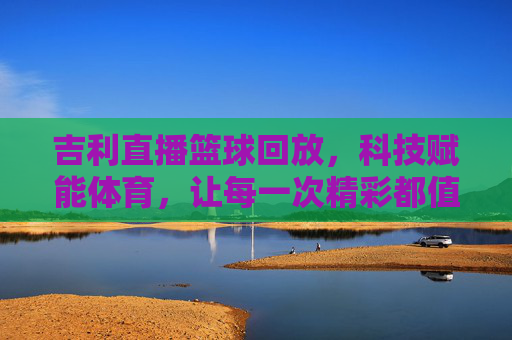 吉利直播篮球回放,科技赋能体育,让每一次精彩都值得反复回放,吉利直播篮球回放,科技赋能体育,让每一次精彩都值得反复回放